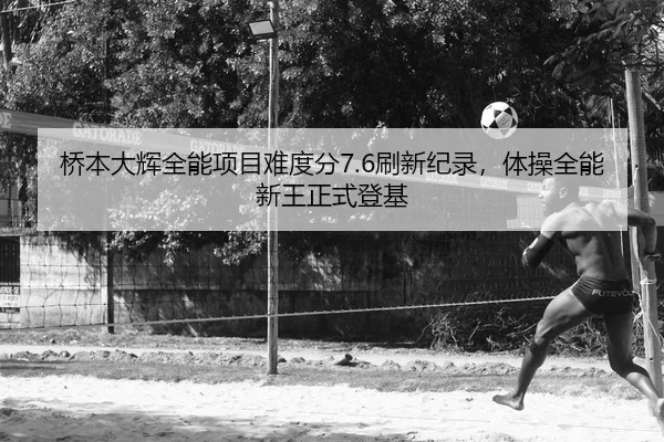 桥本大辉全能项目难度分7.6刷新纪录，体操全能新王正式登基
