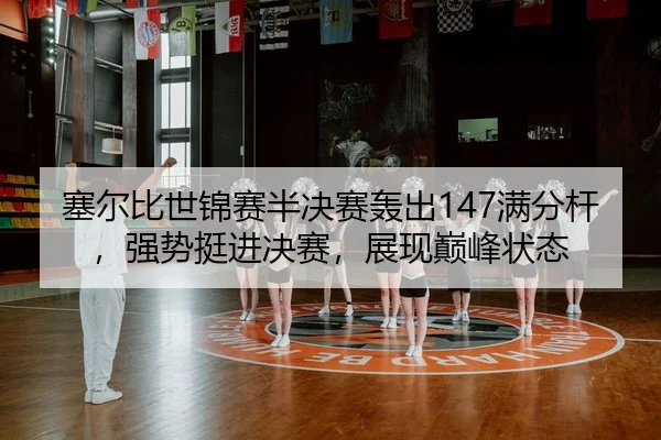 塞尔比世锦赛半决赛轰出147满分杆，强势挺进决赛，展现巅峰状态